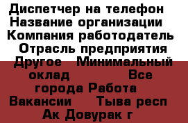 Диспетчер на телефон › Название организации ­ Компания-работодатель › Отрасль предприятия ­ Другое › Минимальный оклад ­ 17 000 - Все города Работа » Вакансии   . Тыва респ.,Ак-Довурак г.